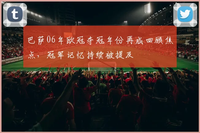 巴萨06年欧冠夺冠年份再成回顾焦点，冠军记忆持续被提及