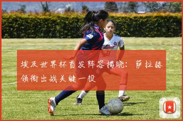 埃及世界杯首发阵容揭晓：萨拉赫领衔出战关键一役