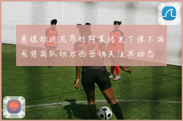 意媒称迈尼昂对阿莱格里下课不满或将离队切尔西密切关注其动态