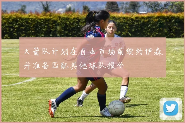 火箭队计划在自由市场前续约伊森并准备匹配其他球队报价