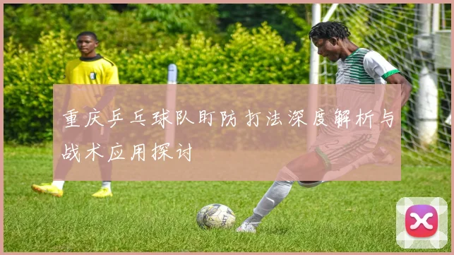重庆乒乓球队盯防打法深度解析与战术应用探讨